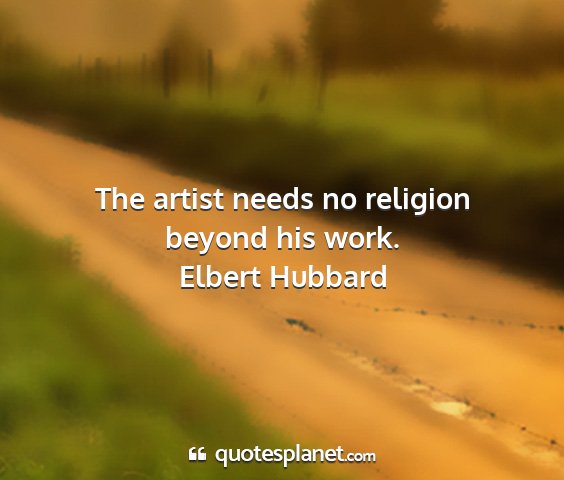 Elbert hubbard - the artist needs no religion beyond his work....