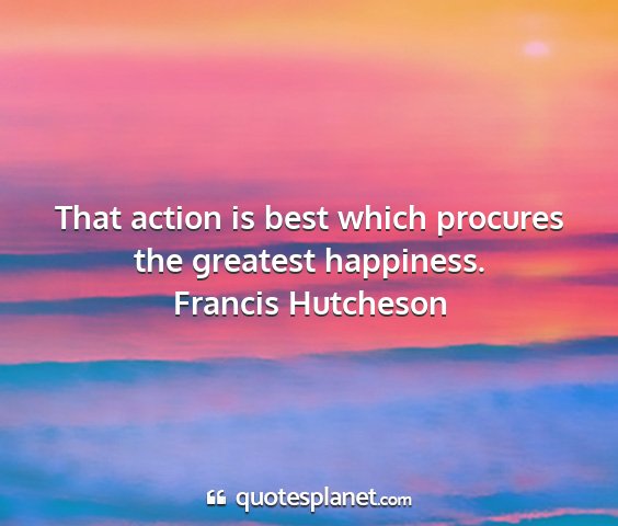 Francis hutcheson - that action is best which procures the greatest...