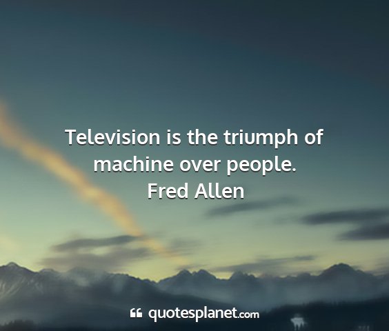 Fred allen - television is the triumph of machine over people....