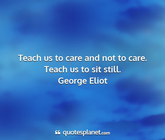 George eliot - teach us to care and not to care. teach us to sit...