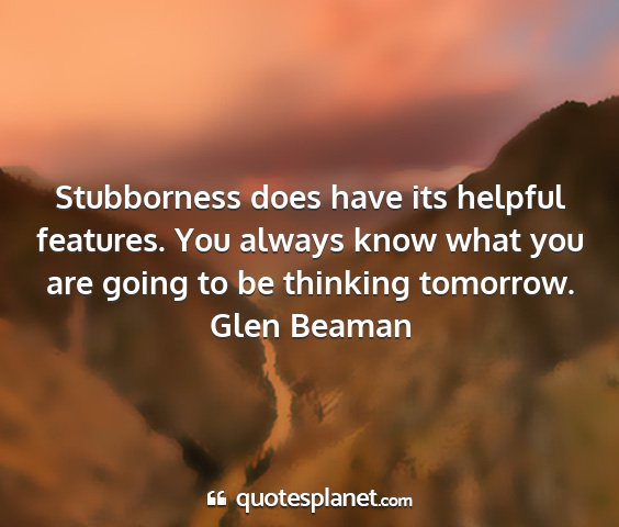 Glen beaman - stubborness does have its helpful features. you...