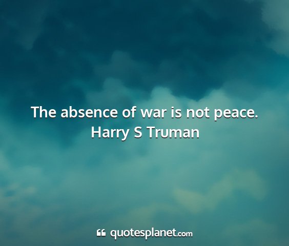Harry s truman - the absence of war is not peace....