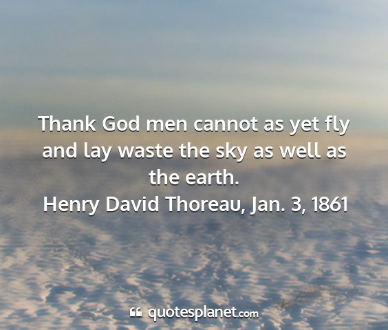 Henry david thoreau, jan. 3, 1861 - thank god men cannot as yet fly and lay waste the...