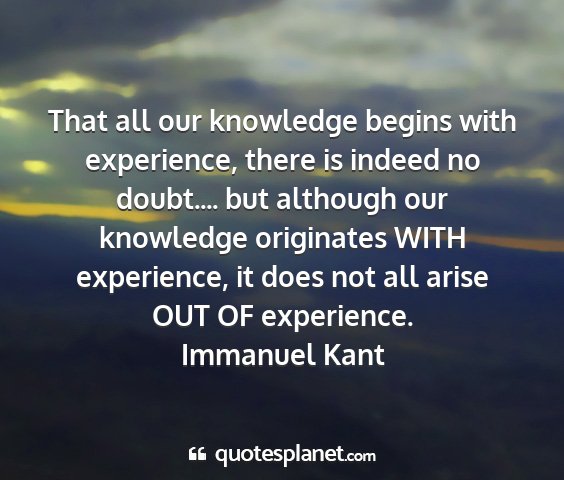 Immanuel kant - that all our knowledge begins with experience,...