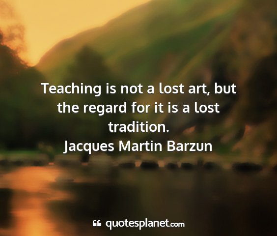 Jacques martin barzun - teaching is not a lost art, but the regard for it...