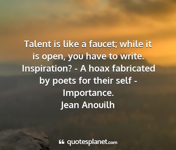 Jean anouilh - talent is like a faucet; while it is open, you...