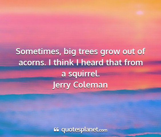 Jerry coleman - sometimes, big trees grow out of acorns. i think...