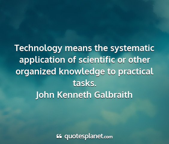 John kenneth galbraith - technology means the systematic application of...