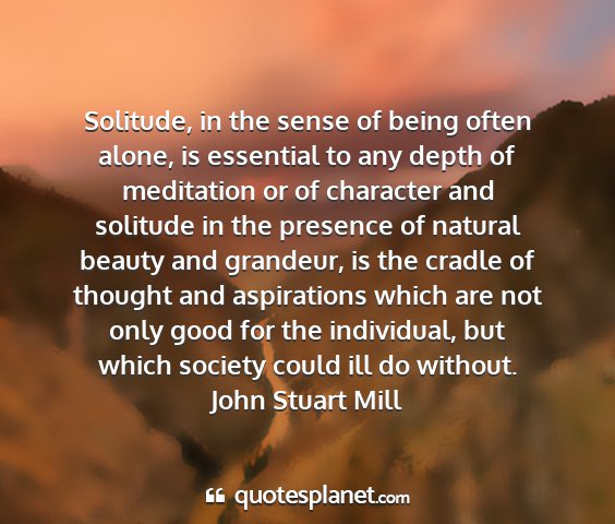 John stuart mill - solitude, in the sense of being often alone, is...