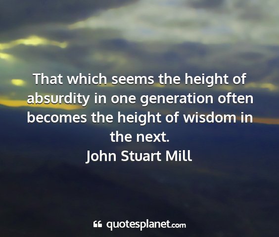 John stuart mill - that which seems the height of absurdity in one...