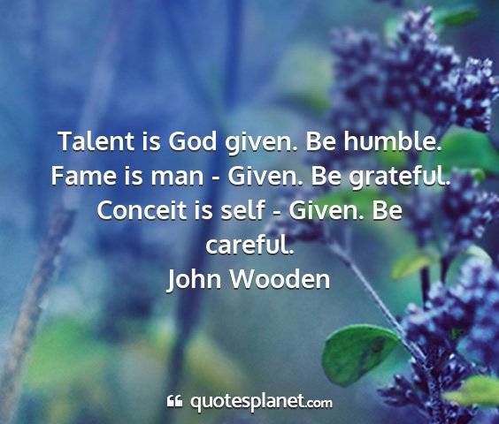 John wooden - talent is god given. be humble. fame is man -...