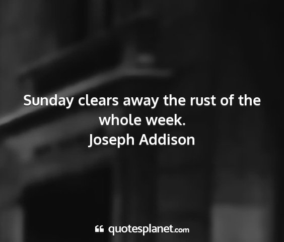 Joseph addison - sunday clears away the rust of the whole week....