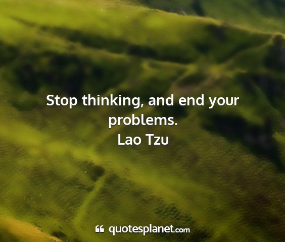 Lao tzu - stop thinking, and end your problems....