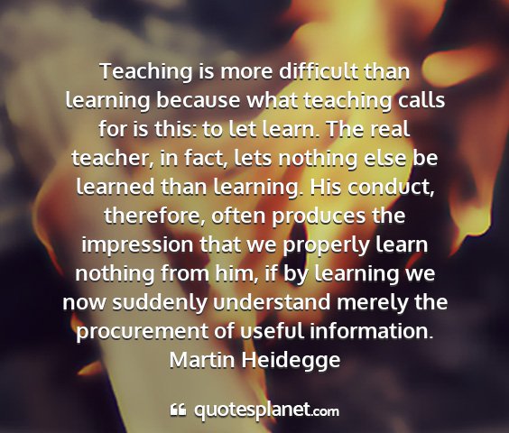 Martin heidegge - teaching is more difficult than learning because...