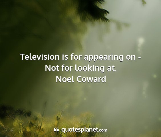 Noel coward - television is for appearing on - not for looking...