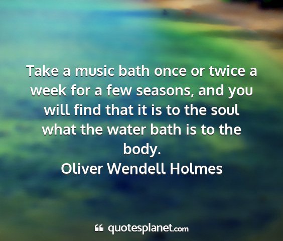 Oliver wendell holmes - take a music bath once or twice a week for a few...
