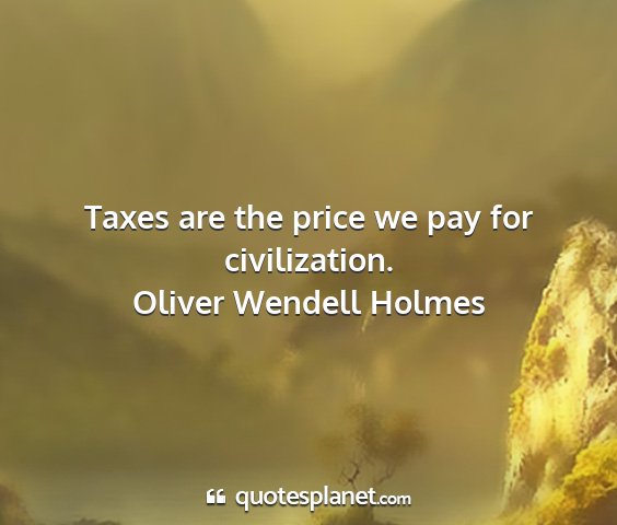 Oliver wendell holmes - taxes are the price we pay for civilization....