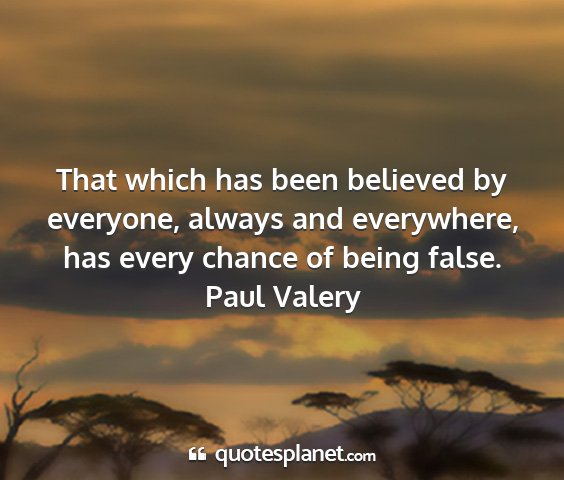 Paul valery - that which has been believed by everyone, always...