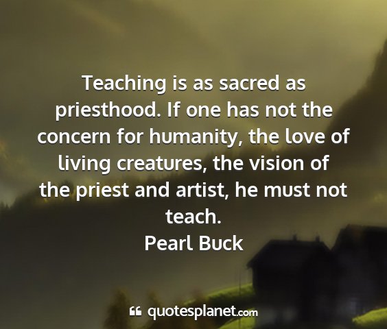 Pearl buck - teaching is as sacred as priesthood. if one has...