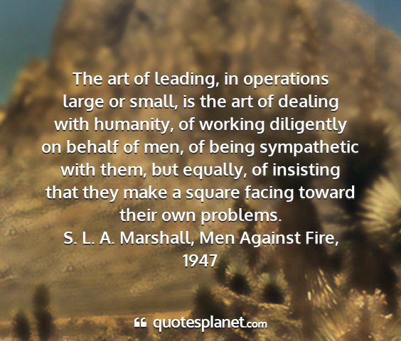S. l. a. marshall, men against fire, 1947 - the art of leading, in operations large or small,...
