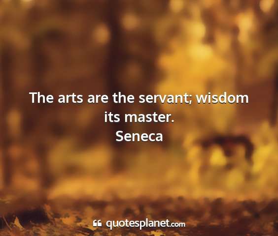 Seneca - the arts are the servant; wisdom its master....