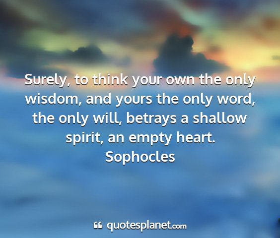 Sophocles - surely, to think your own the only wisdom, and...