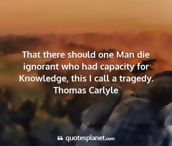Thomas carlyle - that there should one man die ignorant who had...