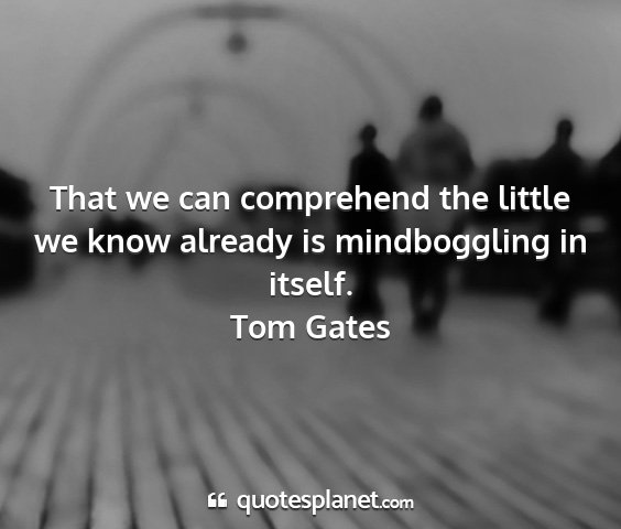 Tom gates - that we can comprehend the little we know already...