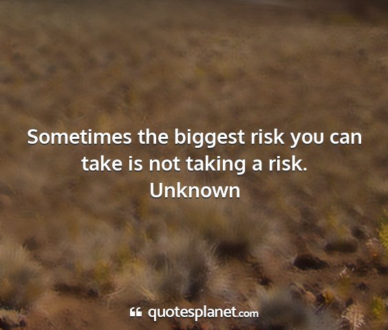Unknown - sometimes the biggest risk you can take is not...
