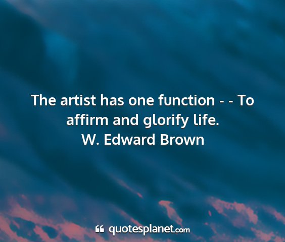 W. edward brown - the artist has one function - - to affirm and...