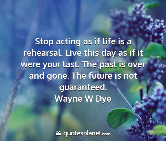 Wayne w dye - stop acting as if life is a rehearsal. live this...