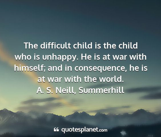 A. s. neill, summerhill - the difficult child is the child who is unhappy....