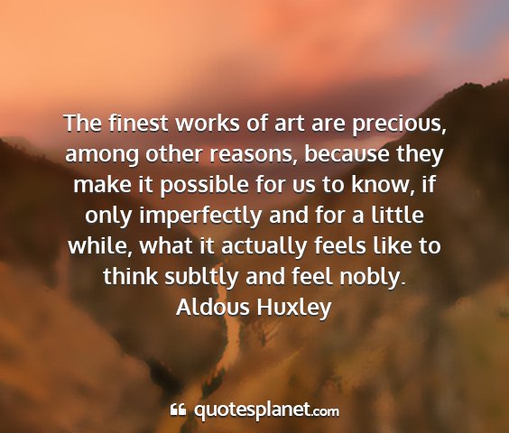 Aldous huxley - the finest works of art are precious, among other...