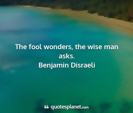 Benjamin disraeli - the fool wonders, the wise man asks....