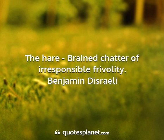 Benjamin disraeli - the hare - brained chatter of irresponsible...