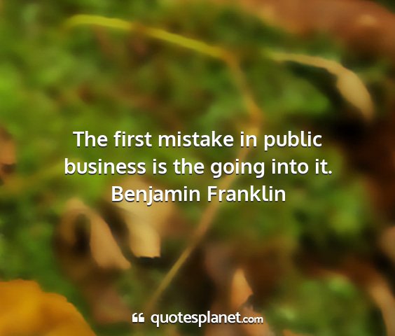 Benjamin franklin - the first mistake in public business is the going...