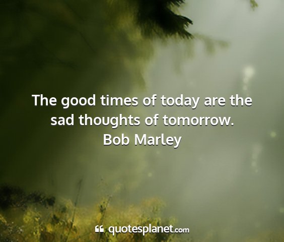 Bob marley - the good times of today are the sad thoughts of...
