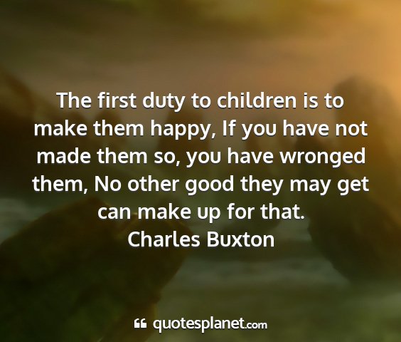 Charles buxton - the first duty to children is to make them happy,...