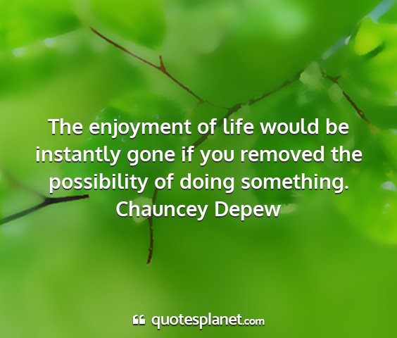 Chauncey depew - the enjoyment of life would be instantly gone if...