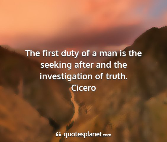 Cicero - the first duty of a man is the seeking after and...