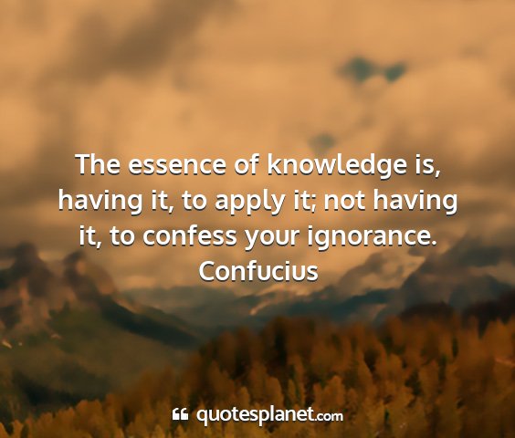 Confucius - the essence of knowledge is, having it, to apply...