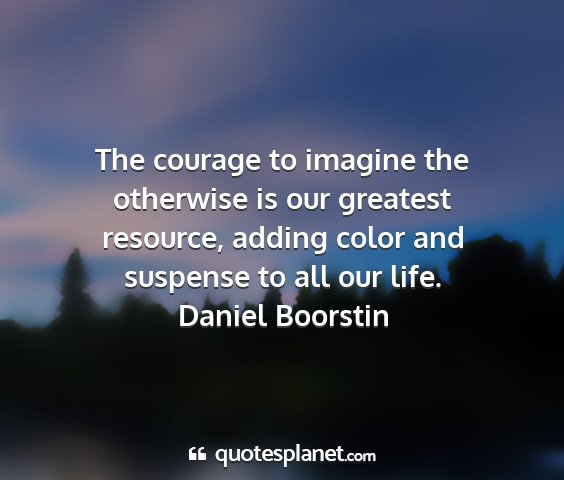 Daniel boorstin - the courage to imagine the otherwise is our...