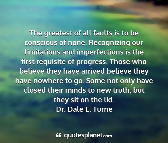 Dr. dale e. turne - the greatest of all faults is to be conscious of...