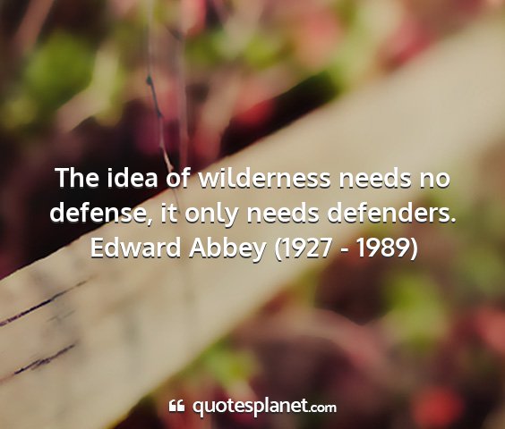 Edward abbey (1927 - 1989) - the idea of wilderness needs no defense, it only...