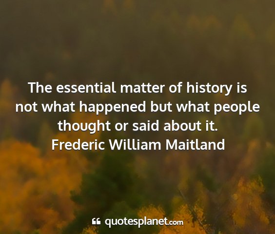 Frederic william maitland - the essential matter of history is not what...
