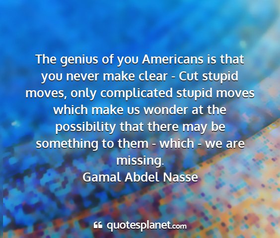 Gamal abdel nasse - the genius of you americans is that you never...