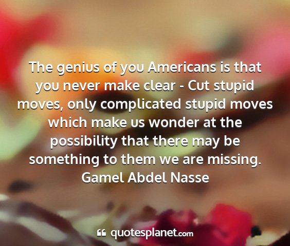 Gamel abdel nasse - the genius of you americans is that you never...