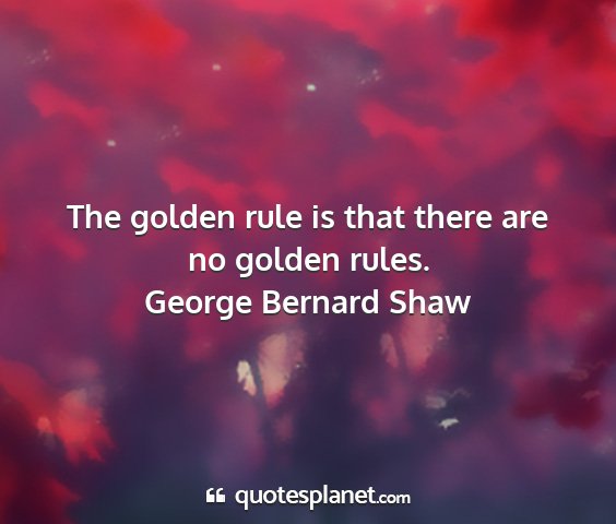 George bernard shaw - the golden rule is that there are no golden rules....