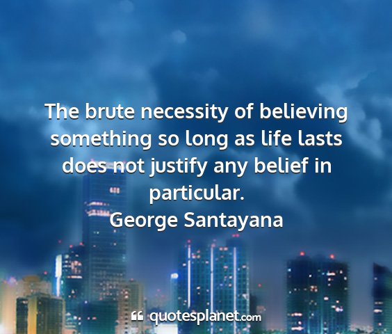 George santayana - the brute necessity of believing something so...