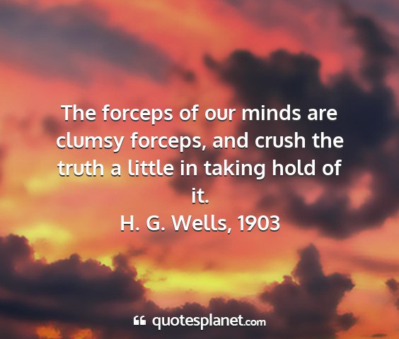 H. g. wells, 1903 - the forceps of our minds are clumsy forceps, and...